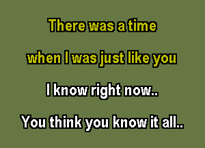 There was a time

when l was just like you

I know right now..

You think you know it all..