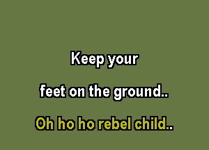 Keep your

feet on the ground..

0h ho ho rebel child..