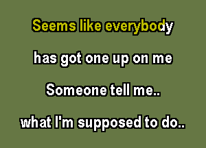 Seems like everybody

has got one up on me
Someone tell me..

what I'm supposed to do..