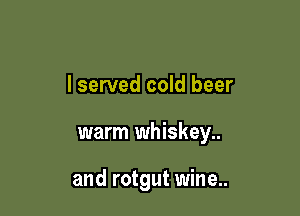 lserved cold beer

warm whiskey..

and rotgut wine..