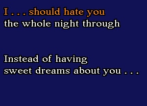 I . . . Should hate you
the whole night through

Instead of having
sweet dreams about you . . .