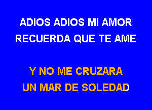 ADIOS ADIOS Ml AMOR
RECUERDA QUE TE AME

Y N0 ME CRUZARA
UN MAR DE SOLEDAD