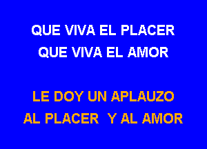 QUE VIVA EL PLACER
QUE VIVA EL AMOR

LE DOY UN APLAUZO

AL PLACER Y AL AMOR l