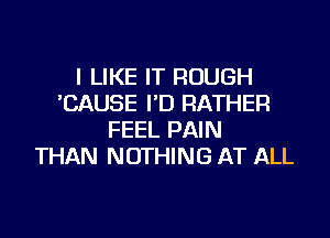 I LIKE IT ROUGH
CAUSE I'D RATHER

FEEL PAIN
THAN NOTHING AT ALL