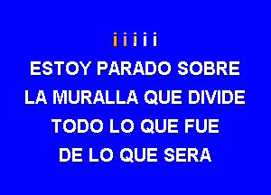 ESTOY PARADO SOBRE
LA MURALLA QUE DIVIDE
TODO L0 QUE FUE
DE L0 QUE SERA
