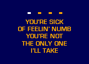 YOURE SICK
0F FEELIN' NUMB

YOU'RE NOT

THE ONLY ONE
FLL TAKE