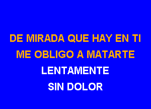 DE MIRADA QUE HAY EN Tl
ME OBLIGO A MATARTE
LENTAMENTE
SIN DOLOR