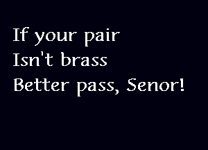 If your pair
Isn't brass

Better pass, Senor!