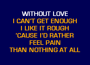 WITHOUT LOVE
I CAN'T GET ENOUGH
I LIKE IT ROUGH
'CAUSE I'D RATHER
FEEL PAIN
THAN NOTHING AT ALL