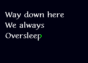 Way down here
We always

Oversleep