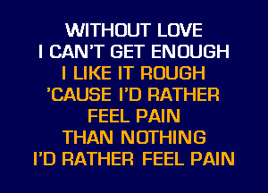 WITHOUT LOVE
I CAN'T GET ENOUGH
I LIKE IT ROUGH
'CAUSE I'D RATHER
FEEL PAIN
THAN NOTHING
PD RATHER FEEL PAIN