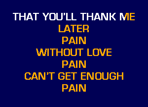 THAT YOU'LL THANK ME
LATER
PAIN
WITHOUT LOVE
PAIN
CAN'T GET ENOUGH
PAIN