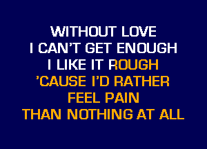 WITHOUT LOVE
I CAN'T GET ENOUGH
I LIKE IT ROUGH
'CAUSE I'D RATHER
FEEL PAIN
THAN NOTHING AT ALL