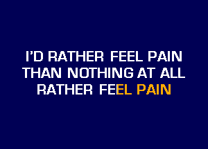 I'D RATHER FEEL PAIN
THAN NOTHING AT ALL
RATHER FEEL PAIN