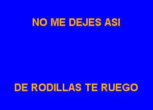 NO ME DEJES ASI

DE RODILLAS TE RUEGO