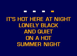 IT'S HOT HERE AT NIGHT
LONELY BLACK
AND QUIET
ON A HOT
SUMMER NIGHT