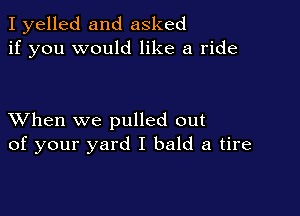 I yelled and asked
if you would like a ride

XVhen we pulled out
of your yard I bald a tire