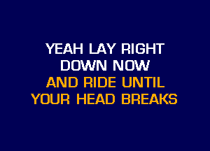 YEAH LAY RIGHT
DOWN NOW

AND RIDE UNTIL
YOUR HEAD BREAKS