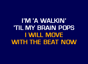 I'M 'A WALKIN'
'TIL MY BRAIN POPS

I WILL MOVE
WITH THE BEAT NOW