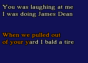 You was laughing at me
I was doing James Dean

When we pulled out
of your yard I bald a tire