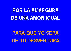 POR LA AMARGURA
DE UNA AMOR IGUAL

PARA QUE YO SEPA

DE TU DESVENTURA l
