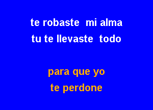 te robaste mi alma
tu te llevaste todo

para que yo

te perdone