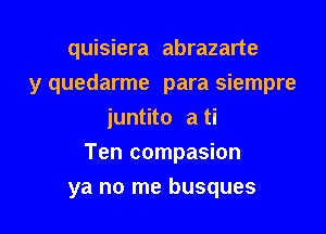 quisiera abrazarte
y quedarme para siempre
juntito a ti

Ten compasion

ya no me busques