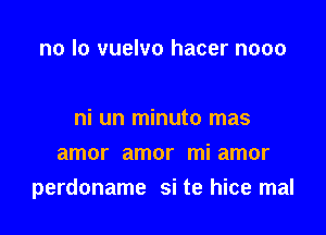 no lo vuelvo hacer nooo

ni un minuto mas

amor amor mi amor
perdoname si te hice mal