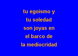 tu egoismo y

tu soledad
son joyas en
el barco de
la mediocridad
