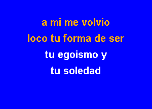 a mi me volvio
loco tu forma de ser

tu egoismo y
tu soledad