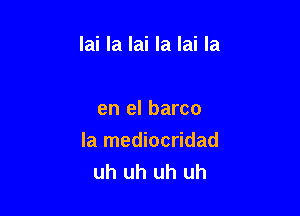 lai la lai la lai la

en el barco
la mediocridad
uh uh uh uh