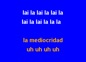 lai la lai Ia lai Ia
lai la lai la la la

la mediocridad
uh uh uh uh