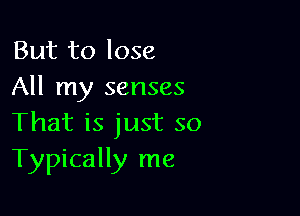 But to lose
All my senses

That is just so
Typically me