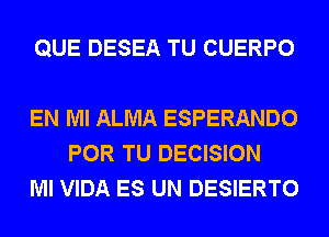 QUE DESEA TU CUERPO

EN MI ALMA ESPERANDO
POR TU DECISION
Ml VIDA ES UN DESIERTO