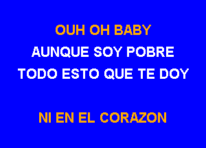 OUH 0H BABY
AUNQUE SOY POBRE
TODO ESTO QUE TE DOY

NI EN EL CORAZON