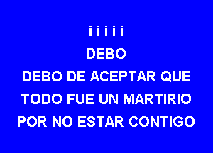 DEBO DE ACEPTAR QUE
TODO FUE UN MARTIRIO
FOR NO ESTAR CONTIGO