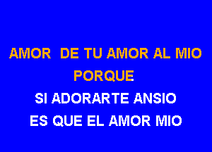 AMOR DE TU AMOR AL MIO
PORQUE
SI ADORARTE ANSIO
ES QUE EL AMOR MIO