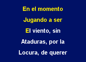 En el momento
Jugando a ser
El viento, sin

Ataduras, por la

Locura, de querer