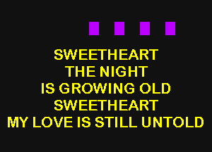 SWEETH EART
THE NIGHT
IS GROWING OLD
SWEETH EART
MY LOVE IS STILL UNTOLD