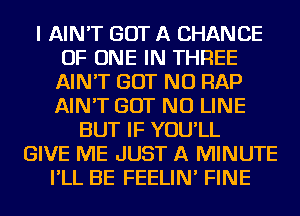 I AIN'T GOT A CHANCE
OF ONE IN THREE
AIN'T BUT NO RAP
AIN'T BUT NO LINE
BUT IF YOU'LL
GIVE ME JUST A MINUTE
I'LL BE FEELIN' FINE