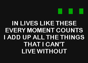 IN LIVES LIKETHESE
EVERY MOMENT COUNTS
I ADD UP ALLTHETHINGS

THAT I CAN'T
LIVEWITHOUT