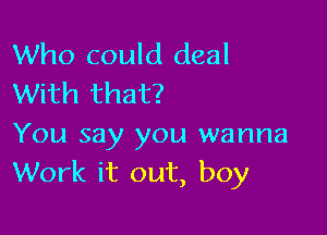 Who could deal
With that?

You say you wanna
Work it out, boy