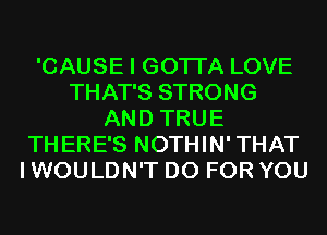 'CAUSE I GOTI'A LOVE
THAT'S STRONG
AND TRUE
THERE'S NOTHIN'THAT
I WOULDN'T D0 FOR YOU