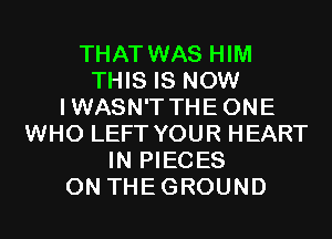 THAT WAS HIM
THIS IS NOW
IWASN'T THEONE
WHO LEFT YOUR HEART
IN PIECES
0N THEGROUND