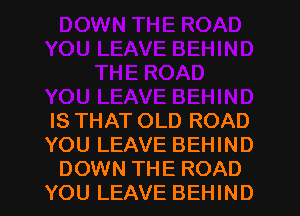 IS THAT OLD ROAD
YOU LEAVE BEHIND
DOWN THE ROAD
YOU LEAVE BEHIND