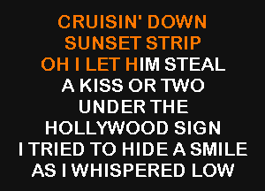 CRUISIN' DOWN
SUNSET STRIP

OH I LET HIM STEAL
A KISS OR TWO

UNDER THE
HOLLYWOOD SIGN
I TRIED TO HIDE A SMILE
AS I WHISPERED LOW