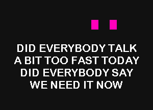 DID EVERYBODY TALK
A BIT T00 FAST TODAY
DID EVERYBODY SAY
WE NEED IT NOW