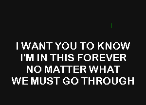 IWANT YOU TO KNOW
I'M IN THIS FOREVER
NO MATTER WHAT
WE MUST GO THROUGH