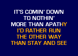 IT'S COMIN' DOWN
TO NOTHIN'
MORE THAN APATHY
I'D RATHER RUN
THE OTHER WAY
THAN STAY AND SEE