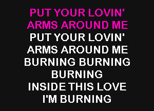 PUT YOUR LOVIN'
ARMS AROUND ME
BURNING BURNING

BURNING

INSIDE THIS LOVE
I'M BURNING l